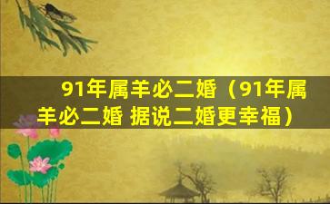 91年属羊必二婚（91年属羊必二婚 据说二婚更幸福）